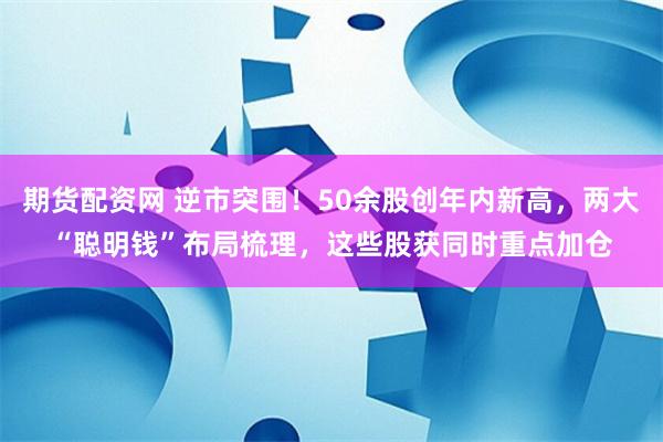 期货配资网 逆市突围！50余股创年内新高，两大“聪明钱”布局梳理，这些股获同时重点加仓