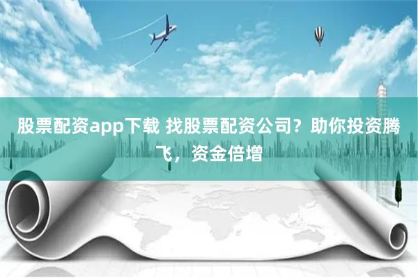 股票配资app下载 找股票配资公司？助你投资腾飞，资金倍增