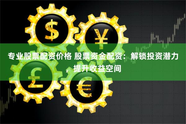专业股票配资价格 股票资金配资：解锁投资潜力，提升收益空间