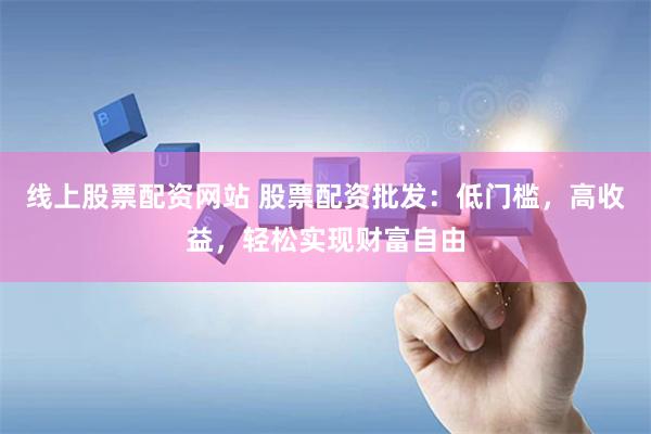 线上股票配资网站 股票配资批发：低门槛，高收益，轻松实现财富自由
