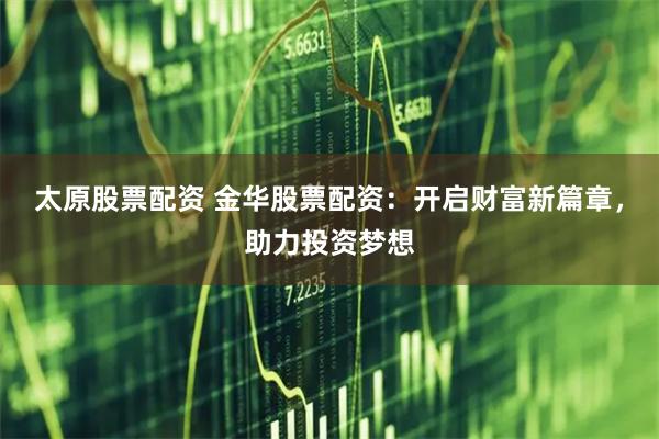 太原股票配资 金华股票配资：开启财富新篇章，助力投资梦想