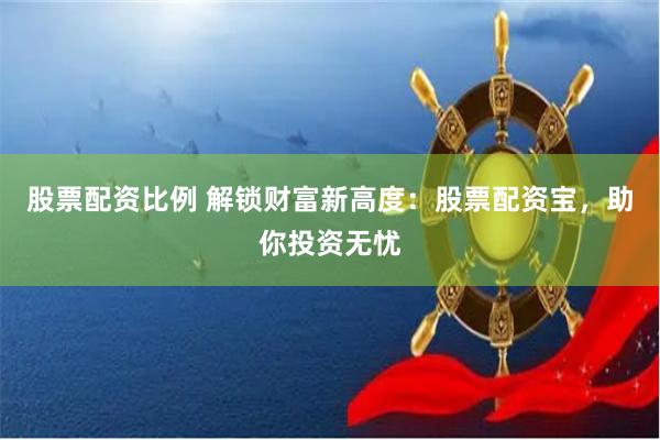 股票配资比例 解锁财富新高度：股票配资宝，助你投资无忧