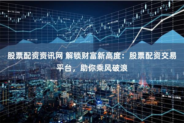 股票配资资讯网 解锁财富新高度：股票配资交易平台，助你乘风破浪