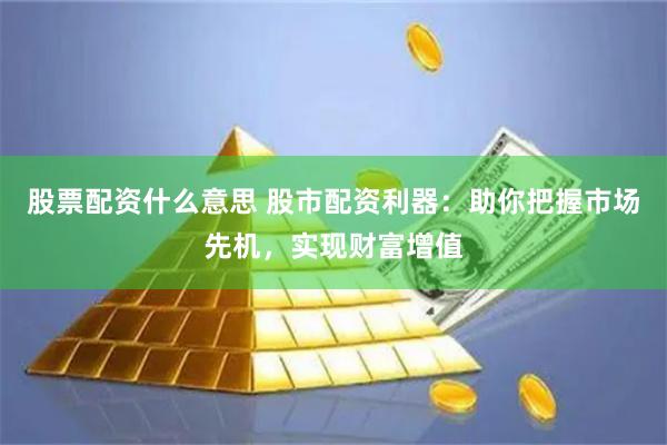 股票配资什么意思 股市配资利器：助你把握市场先机，实现财富增值