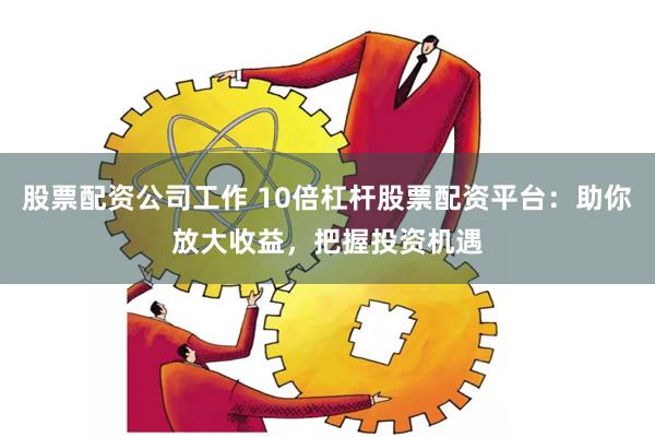 股票配资公司工作 10倍杠杆股票配资平台：助你放大收益，把握投资机遇