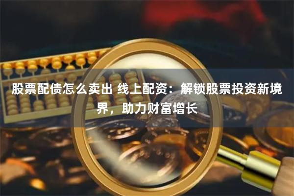 股票配债怎么卖出 线上配资：解锁股票投资新境界，助力财富增长