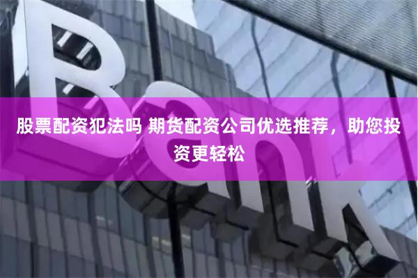 股票配资犯法吗 期货配资公司优选推荐，助您投资更轻松
