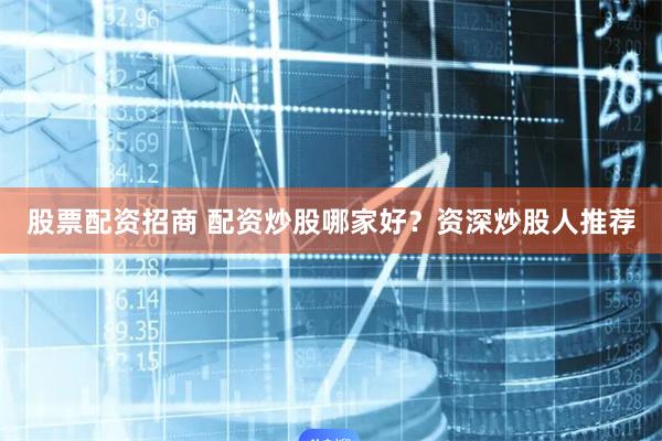 股票配资招商 配资炒股哪家好？资深炒股人推荐