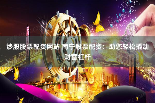 炒股股票配资网站 南宁股票配资：助您轻松撬动财富杠杆