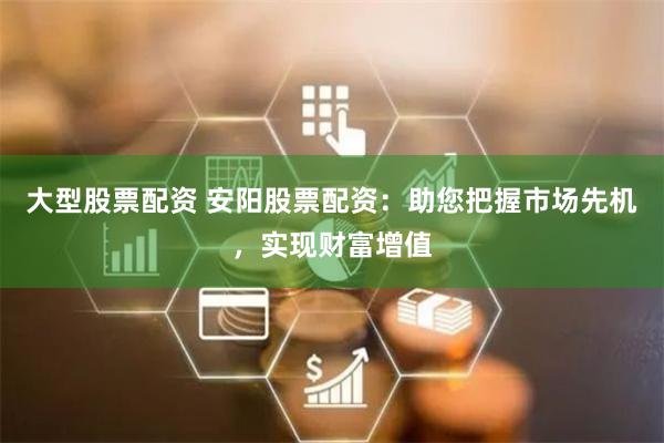 大型股票配资 安阳股票配资:助您把握市场先机,实现财富增值