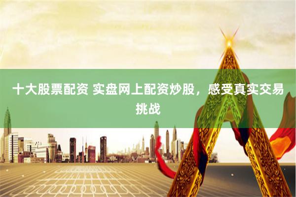 十大股票配资 实盘网上配资炒股，感受真实交易挑战