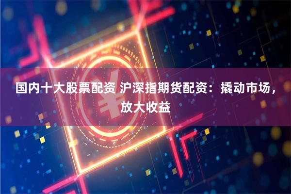 国内十大股票配资 沪深指期货配资：撬动市场，放大收益