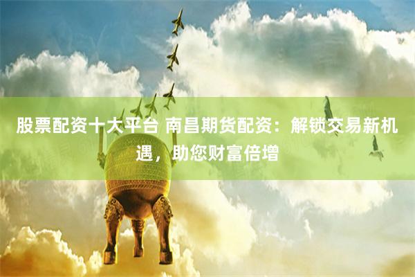 股票配资十大平台 南昌期货配资：解锁交易新机遇，助您财富倍增