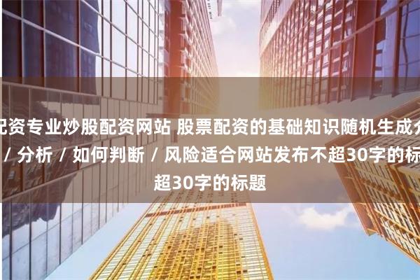 配资专业炒股配资网站 股票配资的基础知识随机生成介绍 / 分析 / 如何判断 / 风险适合网站发布不超30字的标题